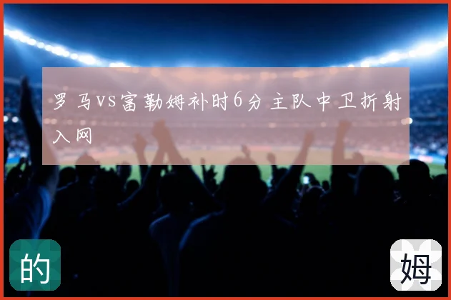 罗马vs富勒姆补时6分主队中卫折射入网